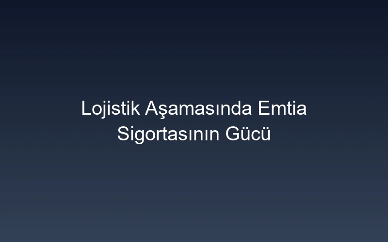 Lojistik Aşamasında Emtia Sigortasının Gücü